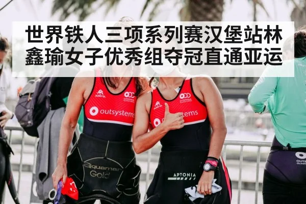 世界铁人三项系列赛汉堡站林鑫瑜女子优秀组夺冠直通亚运
