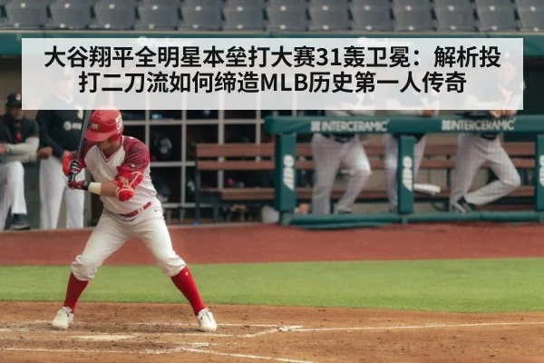大谷翔平全明星本垒打大赛31轰卫冕：解析投打二刀流如何缔造MLB历史第一人传奇